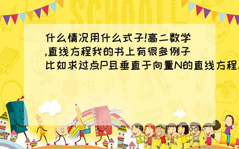 什么情况用什么式子!高二数学,直线方程我的书上有很多例子比如求过点P且垂直于向量N的直线方程求过点P且平行于直线L的直线方程求过点（3,-4）,且与直线L：3X+7Y+9=0平行的直线方程这几个