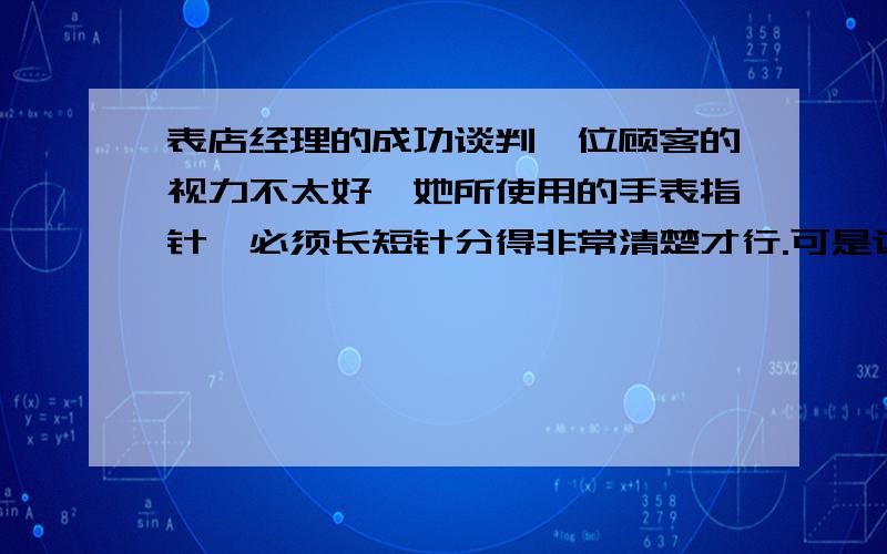 表店经理的成功谈判一位顾客的视力不太好,她所使用的手表指针,必须长短针分得非常清楚才行.可是这种手表非常难找,她费了很大力,总算在一家表店发现了一只她能看得很清楚的手表.但是,