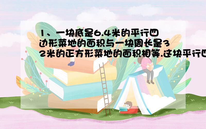 1、一块底是6.4米的平行四边形菜地的面积与一块周长是32米的正方形菜地的面积相等.这块平行四边形菜地的高是多少米?（要列式）2、旖个等腰指教三角形的面积是32平方厘米,它的直角边长