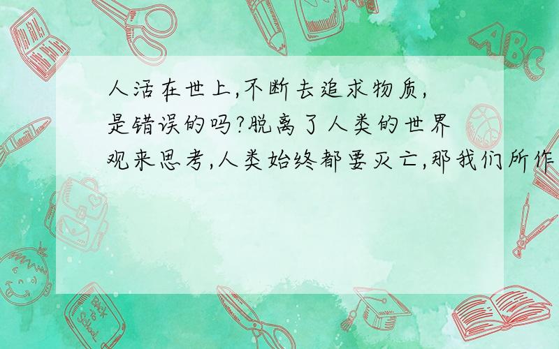 人活在世上,不断去追求物质,是错误的吗?脱离了人类的世界观来思考,人类始终都要灭亡,那我们所作的成就,赚的钱,买的豪车,买的别墅,有什么意义呢?当我们人类灭亡,出现了新的物种,它们对