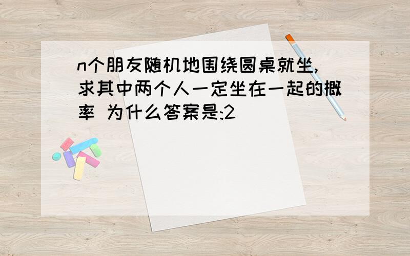 n个朋友随机地围绕圆桌就坐,求其中两个人一定坐在一起的概率 为什么答案是:2