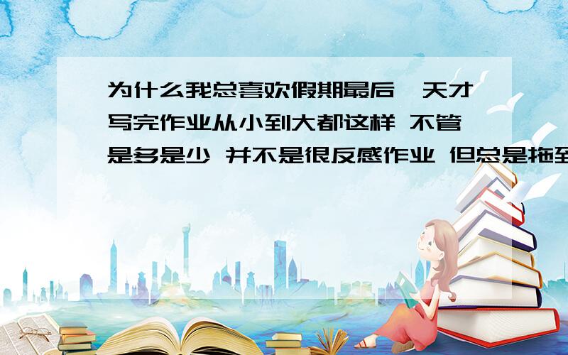 为什么我总喜欢假期最后一天才写完作业从小到大都这样 不管是多是少 并不是很反感作业 但总是拖到最后 即使监督自己也不管用 没有自制力啊!