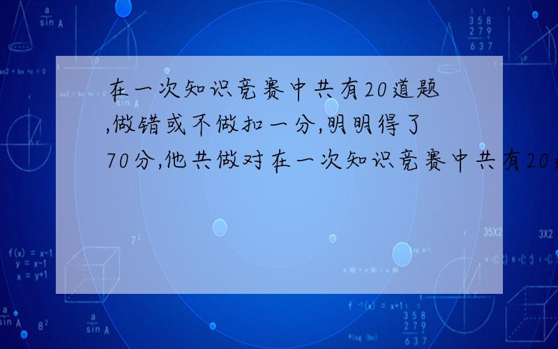 在一次知识竞赛中共有20道题,做错或不做扣一分,明明得了70分,他共做对在一次知识竞赛中共有20道题,做错或不做扣一分,明明得了70分,他共做对了（）道题