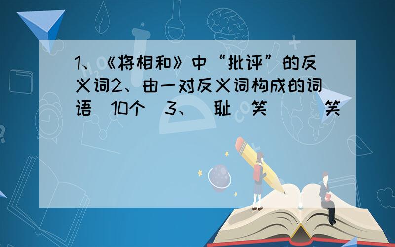 1、《将相和》中“批评”的反义词2、由一对反义词构成的词语（10个）3、（耻）笑 （ ）笑 （ ）笑 （ ）笑 （ ）笑……20个4、心急如焚的近义词和反义词（各2个）5、（ ）,回头是岸.良言