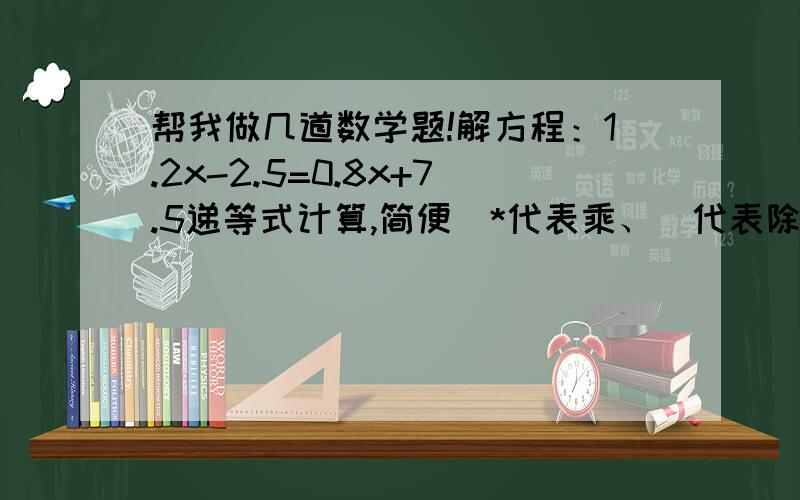 帮我做几道数学题!解方程：1.2x-2.5=0.8x+7.5递等式计算,简便(*代表乘、\代表除以）1.25*（80+4）*0.25应用题1、一个长方形油桶,底面积是18平方分米,可装43.2千克油,如果每升油重0.8吨,油桶的高是