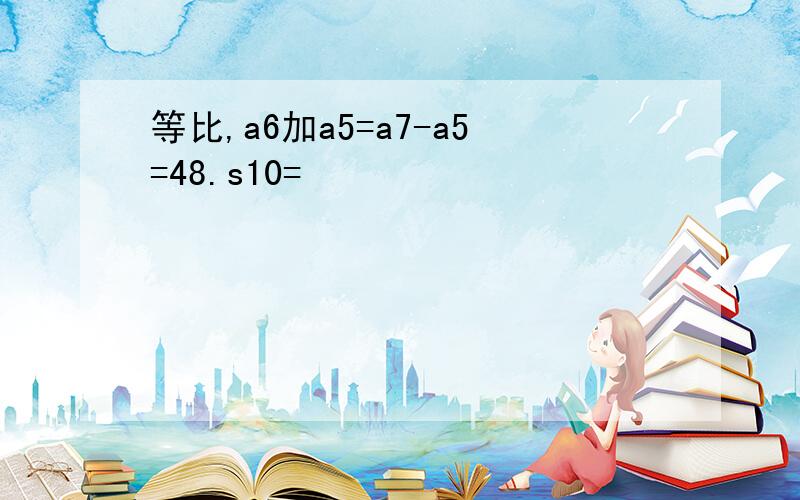 等比,a6加a5=a7-a5=48.s10=