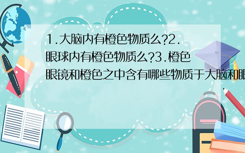 1.大脑内有橙色物质么?2.眼球内有橙色物质么?3.橙色眼镜和橙色之中含有哪些物质于大脑和眼球中物质相同?