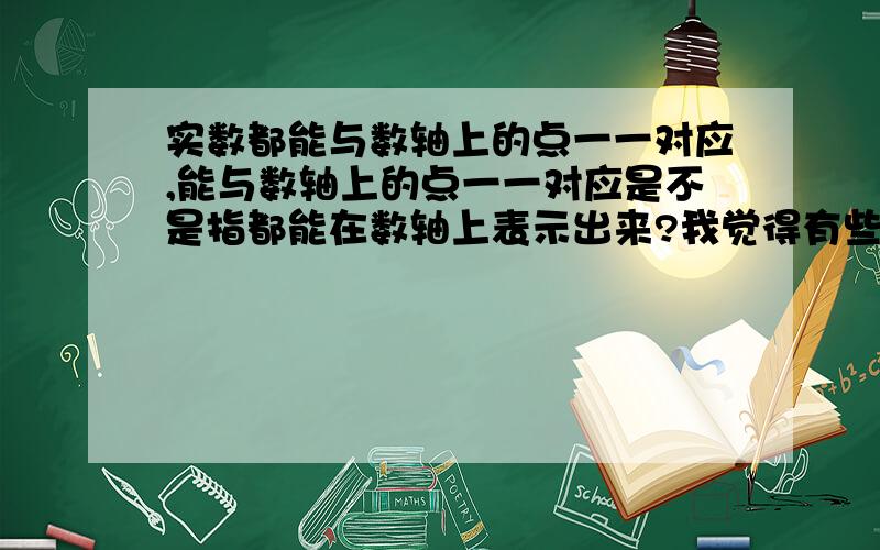 实数都能与数轴上的点一一对应,能与数轴上的点一一对应是不是指都能在数轴上表示出来?我觉得有些实数不能在数轴上表示.还一一对应吗