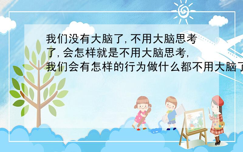 我们没有大脑了,不用大脑思考了,会怎样就是不用大脑思考,我们会有怎样的行为做什么都不用大脑了会怎么样我想我大概问了个高深的问题,但我需要浅显易懂的解释