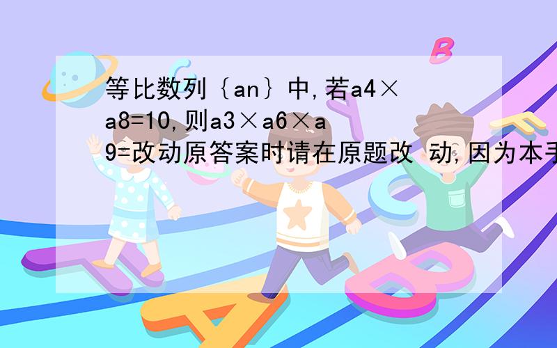 等比数列｛an｝中,若a4×a8=10,则a3×a6×a9=改动原答案时请在原题改 动,因为本手机只能看到原答案.