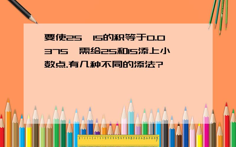 要使25*15的积等于0.0375,需给25和15添上小数点.有几种不同的添法?