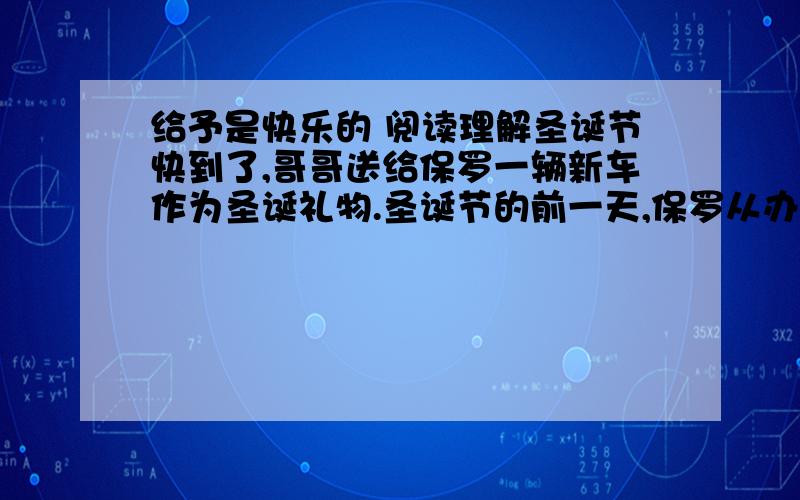 给予是快乐的 阅读理解圣诞节快到了,哥哥送给保罗一辆新车作为圣诞礼物.圣诞节的前一天,保罗从办公室里出来的时候,看见一个男孩在他闪亮的新车旁走来走去,有时候伸手轻轻地摸一下,满