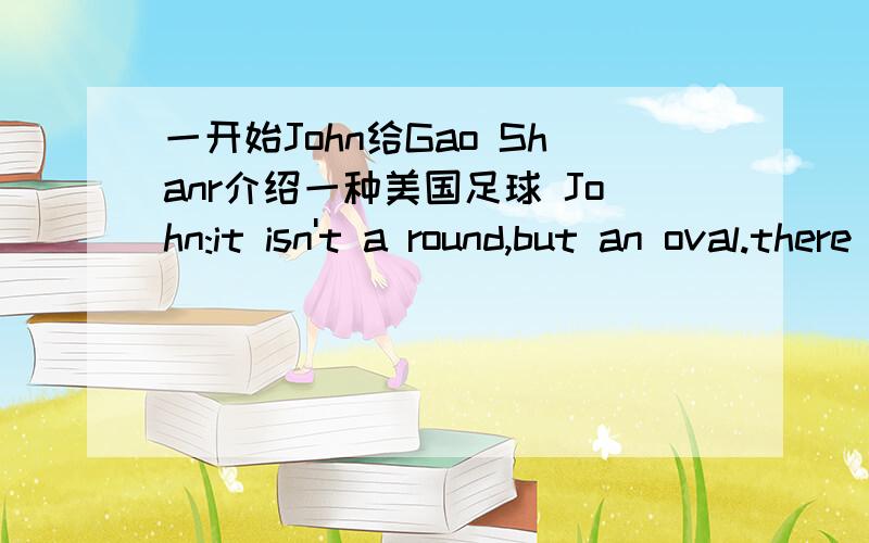 一开始John给Gao Shanr介绍一种美国足球 John:it isn't a round,but an oval.there _______ _________player in each team ,too._________all the players can touch the ball with their hands and feet.gao shan :oh,l _________.thank you.john:lt's____