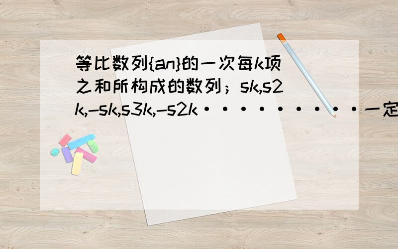 等比数列{an}的一次每k项之和所构成的数列；sk,s2k,-sk,s3k,-s2k·········一定是?