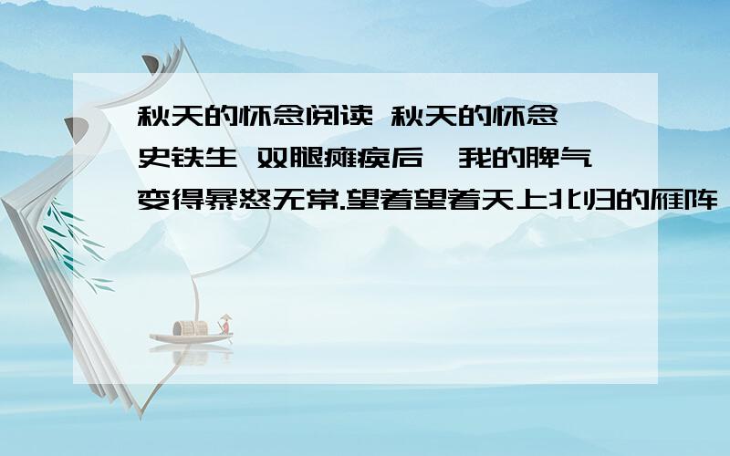 秋天的怀念阅读 秋天的怀念 史铁生 双腿瘫痪后,我的脾气变得暴怒无常.望着望着天上北归的雁阵,我会突然把面前的玻璃砸碎；听着听着李谷一甜美的歌声,我会猛地把手边的东西摔向四周的