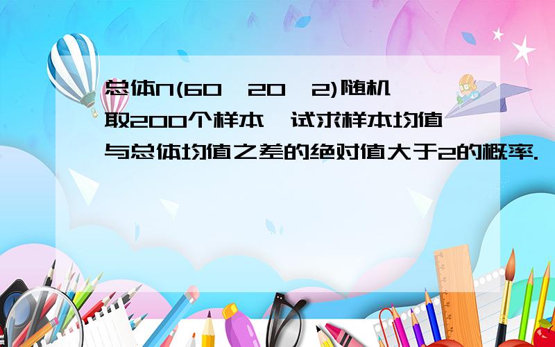 总体N(60,20^2)随机取200个样本,试求样本均值与总体均值之差的绝对值大于2的概率.