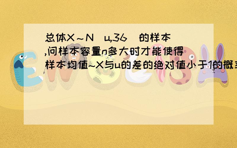 总体X～N（u,36）的样本,问样本容量n多大时才能使得样本均值~X与u的差的绝对值小于1的概率不小于0.95.