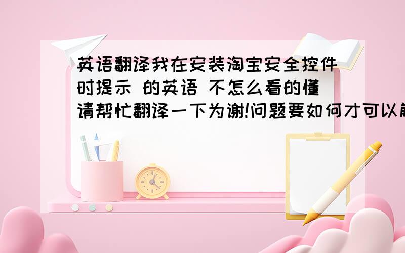 英语翻译我在安装淘宝安全控件时提示 的英语 不怎么看的懂请帮忙翻译一下为谢!问题要如何才可以解决?