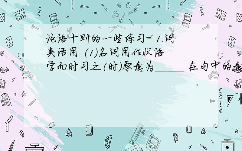 论语十则的一些练习= 1.词类活用 （1）名词用作状语 学而时习之（时）原意为_____ 在句中的意思为_____ （2）形容词用作名词 温故而知新（故）原意为_____ 在句中的意思为_____ （新）原意为_