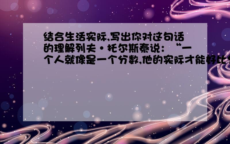 结合生活实际,写出你对这句话的理解列夫·托尔斯泰说：“一个人就像是一个分数,他的实际才能好比分子,而他对自己的估计好比分母,分母越大,则分数的值越小”要举例来谈!格式为：总-分-