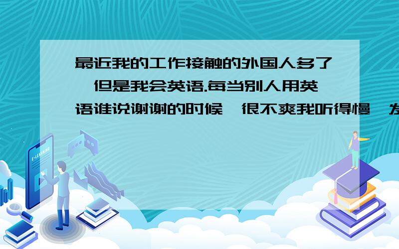 最近我的工作接触的外国人多了,但是我会英语.每当别人用英语谁说谢谢的时候,很不爽我听得慢,发音不准.这些怎么克服,不.希望大家给我介绍