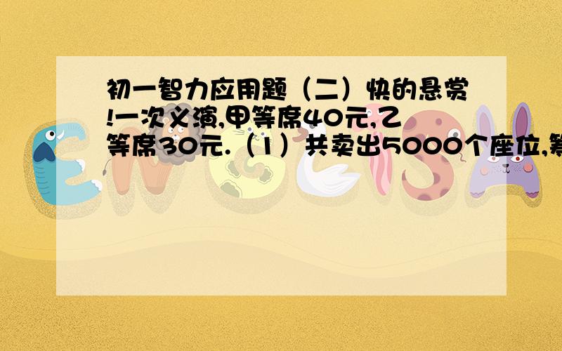 初一智力应用题（二）快的悬赏!一次义演,甲等席40元,乙等席30元.（1）共卖出5000个座位,筹款165000元.义演卖出甲 乙等席各多少张?（2）体育馆有6000座位,票价不变,为了增加筹款,可将部分乙等