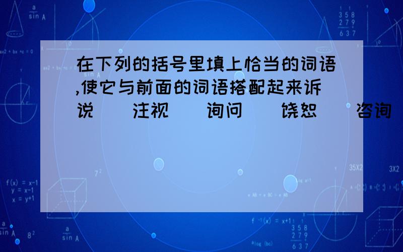 在下列的括号里填上恰当的词语,使它与前面的词语搭配起来诉说()注视()询问()饶恕()咨询()