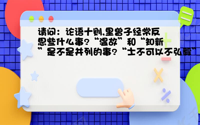 请问：论语十则,里曾子经常反思些什么事?“温故”和“知新”是不是并列的事?“士不可以不弘毅”的原因是那句?解释儒家所接待物和人的处事之道是那句?