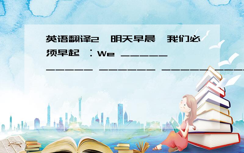 英语翻译2、明天早晨,我们必须早起 ：We _____ _____ ______ _____ _____ eraly tomorrow morning