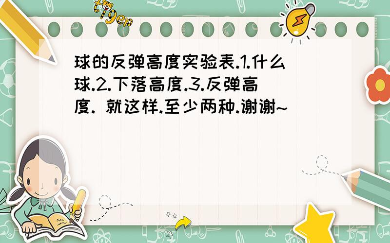 球的反弹高度实验表.1.什么球.2.下落高度.3.反弹高度. 就这样.至少两种.谢谢~