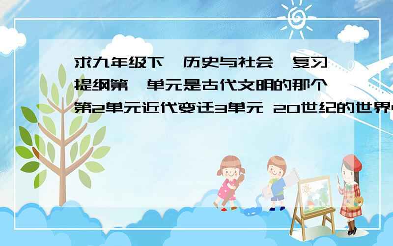 求九年级下《历史与社会》复习提纲第一单元是古代文明的那个第2单元近代变迁3单元 20世纪的世界4单元 全球面临的机遇与挑战