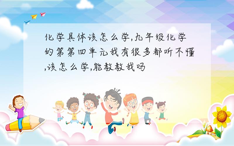 化学具体该怎么学,九年级化学的第第四单元我有很多都听不懂,该怎么学,能教教我吗