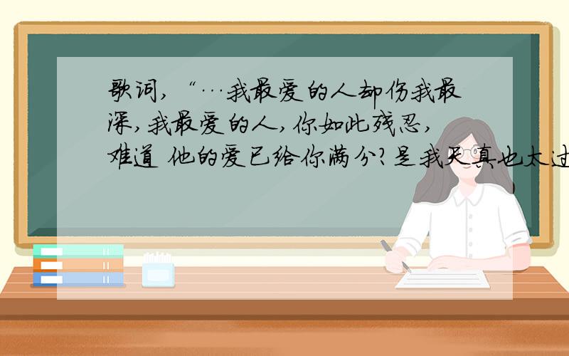 歌词,“…我最爱的人却伤我最深,我最爱的人,你如此残忍,难道 他的爱已给你满分?是我天真也太过愚蠢,还相信你这个狠心的人,还会转身.”求歌名?