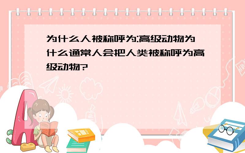 为什么人被称呼为:高级动物为什么通常人会把人类被称呼为高级动物?