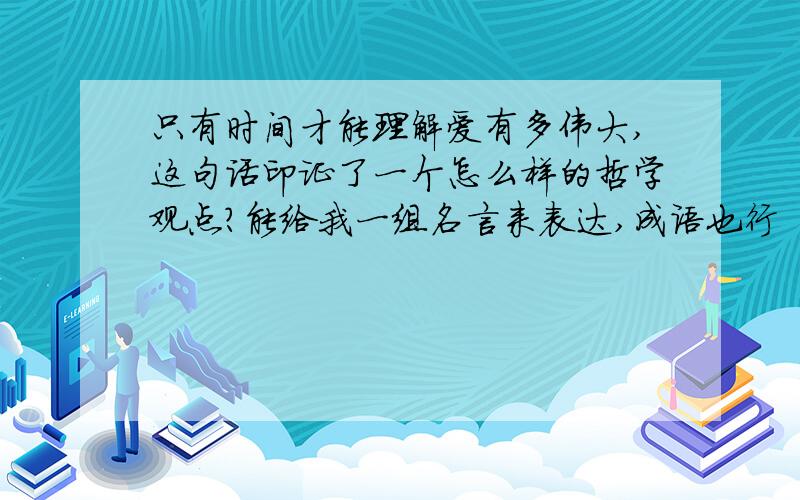 只有时间才能理解爱有多伟大,这句话印证了一个怎么样的哲学观点?能给我一组名言来表达,成语也行