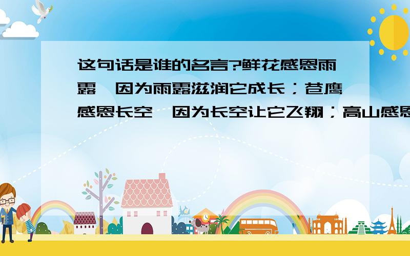 这句话是谁的名言?鲜花感恩雨露,因为雨露滋润它成长；苍鹰感恩长空,因为长空让它飞翔；高山感恩大地,因为大地让它高耸.