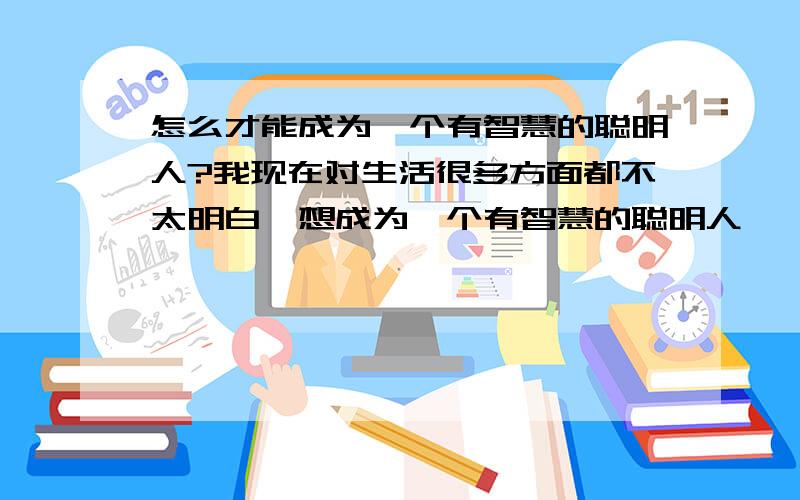 怎么才能成为一个有智慧的聪明人?我现在对生活很多方面都不太明白,想成为一个有智慧的聪明人,