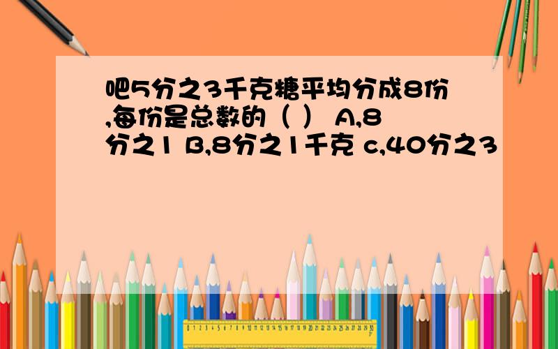 吧5分之3千克糖平均分成8份,每份是总数的（ ） A,8分之1 B,8分之1千克 c,40分之3