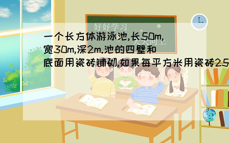 一个长方体游泳池,长50m,宽30m,深2m.池的四壁和底面用瓷砖铺砌,如果每平方米用瓷砖25块,共需多少块?如果游泳池蓄满水,最多可盛水多少升?（要求答案百分之百对,30秒解答）