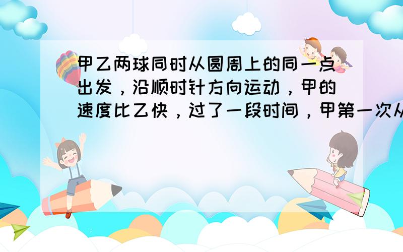 甲乙两球同时从圆周上的同一点出发，沿顺时针方向运动，甲的速度比乙快，过了一段时间，甲第一次从背后追上了乙后，乙即以原速度沿逆时针方向运动。当两球再次相遇时，乙恰好跑了