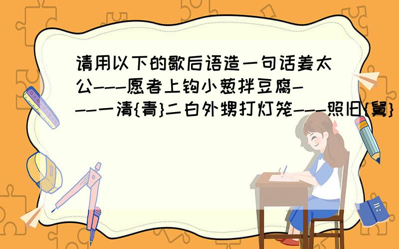 请用以下的歇后语造一句话姜太公---愿者上钩小葱拌豆腐---一清{青}二白外甥打灯笼---照旧{舅}