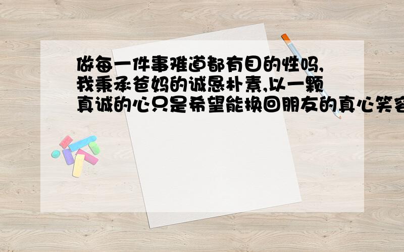 做每一件事难道都有目的性吗,我秉承爸妈的诚恳朴素,以一颗真诚的心只是希望能换回朋友的真心笑容,然而我做的每一件事都被认为带有某种目的性,一种有色的眼睛让我觉的人越长大越不简