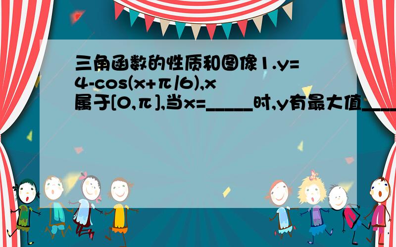 三角函数的性质和图像1.y=4-cos(x+π/6),x属于[0,π],当x=_____时,y有最大值______.2.已知sinx=(a+1)/(a-3),cosx=(1-a)/(3-a),且x是象限角,求实数a的值.