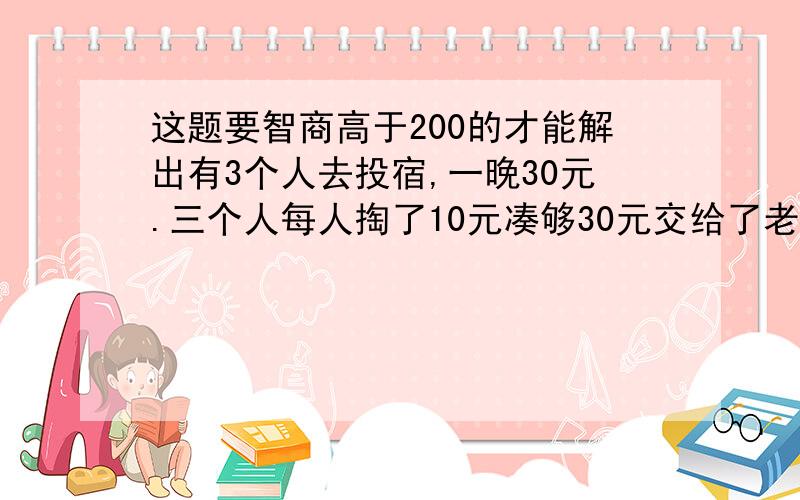 这题要智商高于200的才能解出有3个人去投宿,一晚30元.三个人每人掏了10元凑够30元交给了老板.后来老板说今天优惠只要25元就够了,拿出5元命令服务生退还给他们,服务生偷偷藏起了2元,然后,