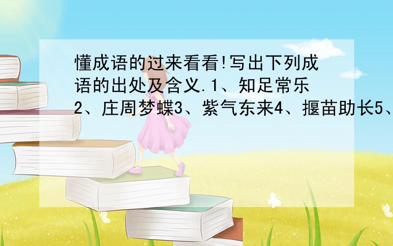 懂成语的过来看看!写出下列成语的出处及含义.1、知足常乐2、庄周梦蝶3、紫气东来4、揠苗助长5、言而有信6、洋洋大观（如果写得好,有奖）