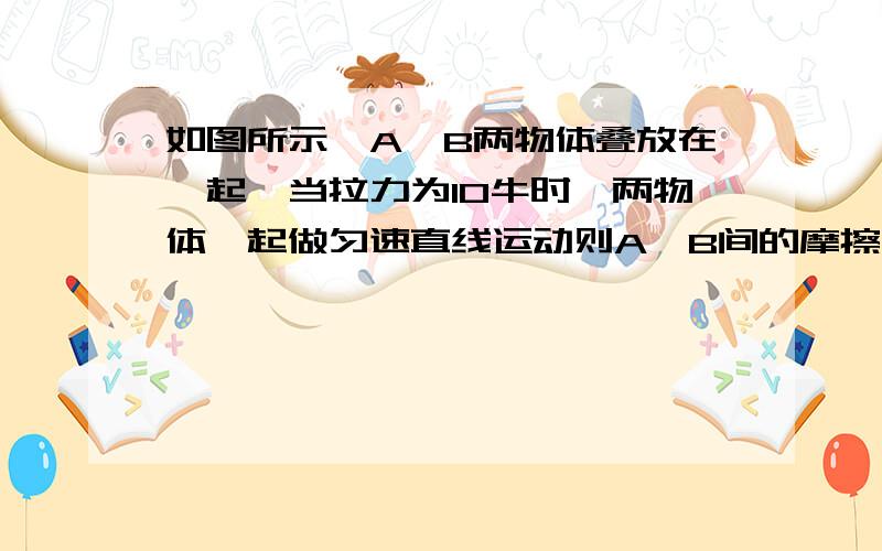 如图所示,A,B两物体叠放在一起,当拉力为10牛时,两物体一起做匀速直线运动则A,B间的摩擦力及B与地面间的摩擦力分别是（上面的是A物体,下面的是B物体,并且拉里在A物体上,要具体的受力分析