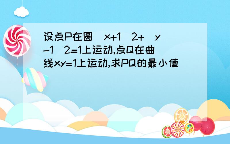 设点P在圆(x+1)2+(y-1)2=1上运动,点Q在曲线xy=1上运动,求PQ的最小值