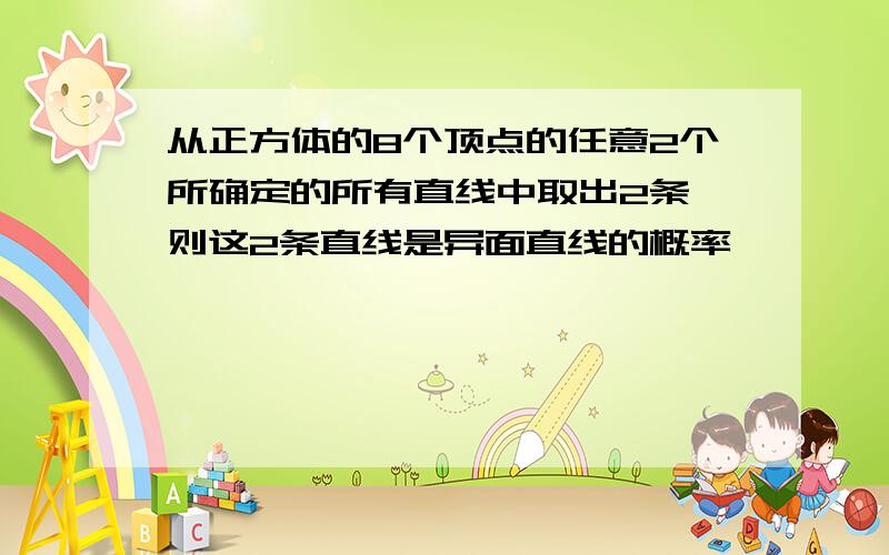 从正方体的8个顶点的任意2个所确定的所有直线中取出2条,则这2条直线是异面直线的概率