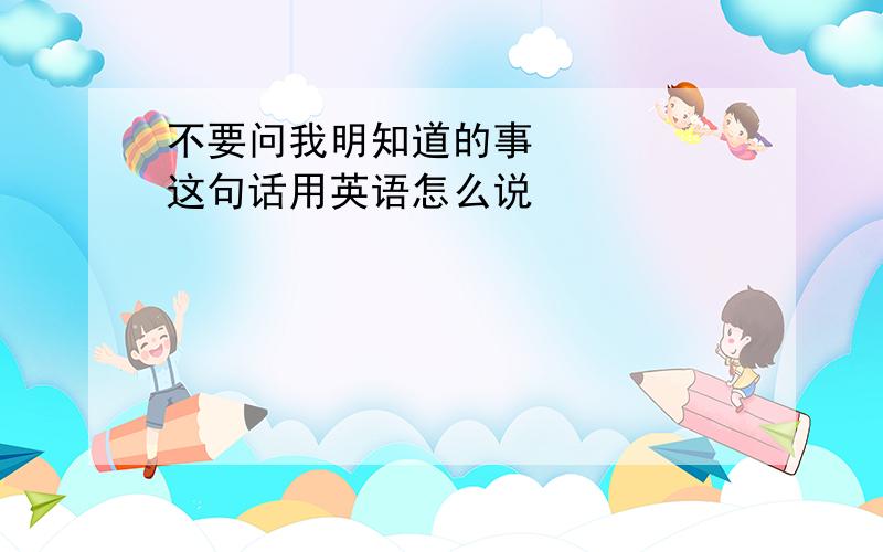 不要问我明知道的事     这句话用英语怎么说