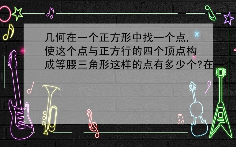 几何在一个正方形中找一个点,使这个点与正方行的四个顶点构成等腰三角形这样的点有多少个?在一个正方形中找一个点,使这个点与正方行的四个顶点构成等腰三角形这样的点有多少个?还是